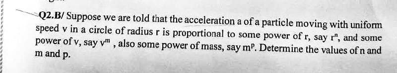 Q2.B/ Suppose we are told that the acceleration a of a particle moving with uniform
speed v in a circle of radius r is proportional to some power of r, say r", and some
power of v, say vt, also some power of mass, say mº. Determine the values of n and
m and p.
