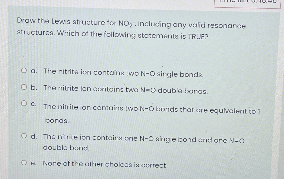 Draw the Lewis structure for NO2, including any valid resonance
structures. Which of the following statements is TRUE?
O a. The nitrite ion contains two N-O single bonds.
O b. The nitrite ion contains two N=O double bonds.
Oc. The nitrite ion contains two N-O bonds that are equivalent to 1
bonds.
O d. The nitrite ion contains one N-O single bond and one N=O
double bond.
O e. None of the other choices is correct