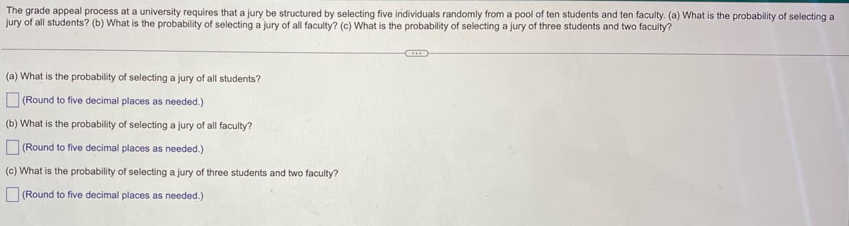 The grade appeal process at a university requires that a jury be structured by selecting five individuals randomly from a pool of ten students and ten faculty. (a) What is the probability of selecting a
jury of all students? (b) What is the probability of selecting a jury of all faculty? (c) What is the probability of selecting a jury of three students and two faculty?
(a) What is the probability of selecting a jury of all students?
(Round to five decimal places as needed.)
(b) What is the probability of selecting a jury of all faculty?
(Round to five decimal places as needed.)
(c) What is the probability of selecting a jury of three students and two faculty?
(Round to five decimal places as needed.)
C