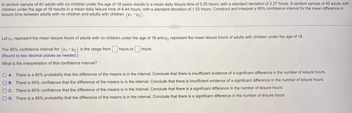 A random sample of 40 adults with no children under the age of 18 years results in a mean daily leisure time of 5.25 hours, with a standard deviation of 2.27 hours. A random sample of 40 adults with
children under the age of 18 results in a mean daily leisure time of 4.44 hours, with a standard deviation of 1.52 hours. Construct and interpret a 95% confidence interval for the mean difference in
leisure time between adults with no children and adults with children (H₁-H₂).
Let μ₁ represent the mean leisure hours of adults with no children under the age of 18 and μ₂ represent the mean leisure hours of adults with children under the age of 18.
The 95% confidence interval for (H₁-H2) is the range from
(Round to two decimal places as needed.)
What is the interpretation of this confidence interval?
hours to hours.
OA. There is a 95% probability that the difference of the means is in the interval. Conclude that there is insufficient evidence of a significant difference in the number of leisure hours.
OB. There is 95% confidence that the difference of the means is in the interval. Conclude that there is insufficient evidence of a significant difference in the number of leisure hours.
OC. There is 95% confidence that the difference of the means is in the interval. Conclude that there is a significant difference in the number of leisure hours.
O D. There is a 95% probability that the difference of the means is in the interval. Conclude that there is a significant difference in the number of leisure hours.