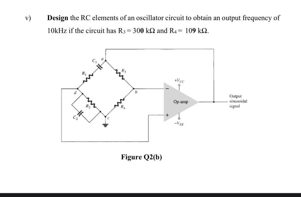 v)
Design the RC elements of an oscillator circuit to obtain an output frequency of
10kHz if the circuit has R3= 300 k2 and R4= 109 k2.
R3
+Vcc
Output
sinusoidal
d
Op-amp
signal
R2
R.
-VEE
Figure Q2(b)
