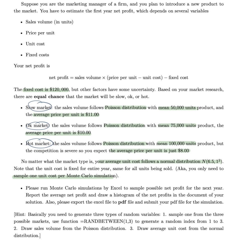 Suppose you are the marketing manager of a firm, and you plan to introduce a new product to
the market. You have to estimate the first year net profit, which depends on several variables
• Sales volume (in units)
• Price per unit
• Unit cost
. Fixed costs
Your net profit is
net profit = sales volume x (price per unit-unit cost) - fixed cost
The fixed cost is $120, 000, but other factors have some uncertainty. Based on your market research,
there are equal chance that the market will be slow, ok, or hot.
• Slow market the sales volume follows Poisson distribution with mean 50,000 units product, and
the average price per unit is $11.00
●
Ok market the sales volume follows Poisson distribution with mean 75,000 units product, the
average price per unit is $10.00
Hot market: the sales volume follows Poisson distribution with mean 100,000 units product, but
the competition is severe so you expect the average price per unit is just $8.00
No matter what the market type is, your average unit cost follows a normal distribution N(6.5, 1²).
Note that the unit cost is fixed for entire year, same for all units being sold. (Aka, you only need to
sample one unit cost per Monte Carlo simulation).
• Please run Monte Carlo simulations by Excel to sample possible net profit for the next year.
Report the average net profit and draw a histogram of the net profits in the document of your
solution. Also, please export the excel file to pdf file and submit your pdf file for the simulation.
[Hint: Basically you need to generate three types of random variables: 1. sample one from the three
possible markets, use function =RANDBETWEEN(1,3) to generate a random index from 1 to 3.
2. Draw sales volume from the Poisson distribution. 3. Draw average unit cost from the normal
distribution.]