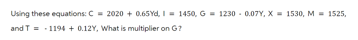 Using these equations: C = 2020 + 0.65Yd, | = 1450, G = 1230 - 0.07Y, X = 1530, M =
and T = - 1194 + 0.12Y, What is multiplier on G?
1525,