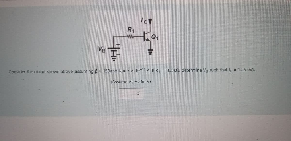 VB
+
H
R₁
www
Ic
C
Q₁
Consider the circuit shown above, assuming B = 150and Is = 7 x 10-16 A. If R₁ = 10.5k, determine Vg such that lc = 1.25 mA.
(Assume V₁ = 26mV)