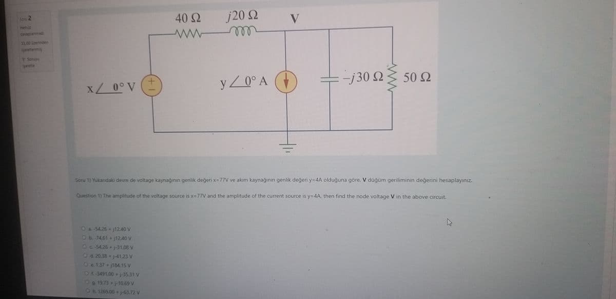 Sonu 2
Henüz
cevaplanmad
35.00 üzerinden
işaretlenmiş
T Senyu
işaretle
x / 0° V
O a -54,26 +j1240 V
O b.-74.61 + j12.40 V
+1
O c 54,26 + j-31.08 V
O d. 20.38 + j-41.23 V
O e. 1.37+j184,15 V
Of-3491,00 +j-35.31 V
g. 19.73 + j-10,69 V
Oh. 1269,00 + j-63.72 V
40 Ω
www
j20 Ω
m
y / 0° A
V
-j30 Q
W
Soru 1) Yukarıdaki devre de voltage kaynağının genlik değeri x=77V ve akım kaynağının genlik değeri y=4A olduğuna göre, V düğüm geriliminin değerini hesaplayınız.
Question 1) The amplitude of the voltage source is x=77V and the amplitude of the current source is y=4A, then find the node voltage V in the above circuit.
50 Ω
A