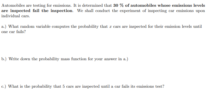 Automobiles are testing for emissions. It is determined that 30 % of automobiles whose emissions levels
are inspected fail the inspection. We shall conduct the experiment of inspecting car emissions upon
individual cars.
a.) What random variable computes the probability that a cars are inspected for their emission levels until
one car fails?
b.) Write down the probability mass function for your answer in a.)
c.) What is the probability that 5 cars are inspected until a car fails its emissions test?
