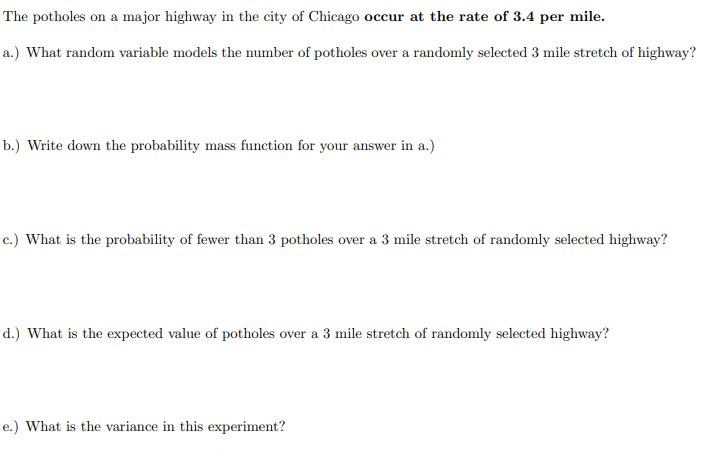 The potholes on a major highway in the city of Chicago occur at the rate of 3.4 per mile.
a.) What random variable models the number of potholes over a randomly selected 3 mile stretch of highway?
b.) Write down the probability mass function for your answer in a.)
c.) What is the probability of fewer than 3 potholes over a 3 mile stretch of randomly selected highway?
d.) What is the expected value of potholes over a 3 mile stretch of randomly selected highway?
e.) What is the variance in this experiment?
