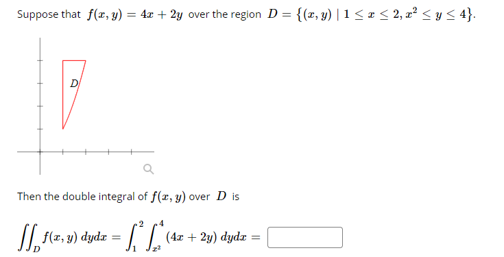 Suppose that f(r, y) = 4x + 2y over the region D = {(x, y) | 1 < ¤ < 2, x² < y < 4}.
D
Then the double integral of f(x, y) over D is
/| f(x, y)
{(2, 9) dydz = [ L'
(4x + 2y) dydx =
%3D
