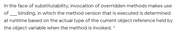 In the face of substitutability, invocation of overridden methods makes use
of _ binding, in which the method version that is executed is determined
at runtime based on the actual type of the current object reference held by
the object variable when the method is invoked. *
