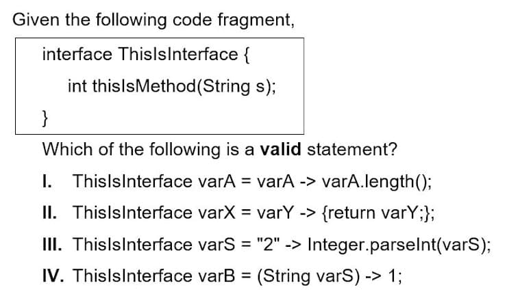 Given the following code fragment,
interface ThislsInterface {
int thislsMethod (String s);
}
Which of the following is a valid statement?
I. ThisIsInterface varA = varA -> varA.length();
II. Thisls Interface varX = varY -> {return varY;};
III.
ThisIsInterface varS = "2" -> Integer.parseInt(vars);
IV. ThislsInterface varB= (String varS) -> 1;