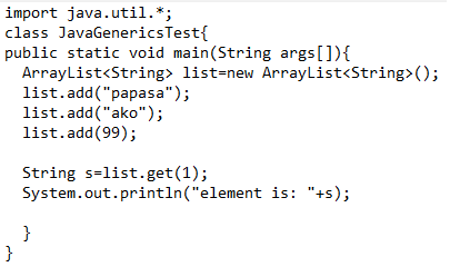 import java.util.*;
class JavaGenericsTest{
public static void main(String args[]) {
ArrayList<String> list=new
list.add("papasa");
list.add("ako");
list.add(99);
String s=list.get(1);
System.out.println("element is: "+s);
}
}
ArrayList<String>();