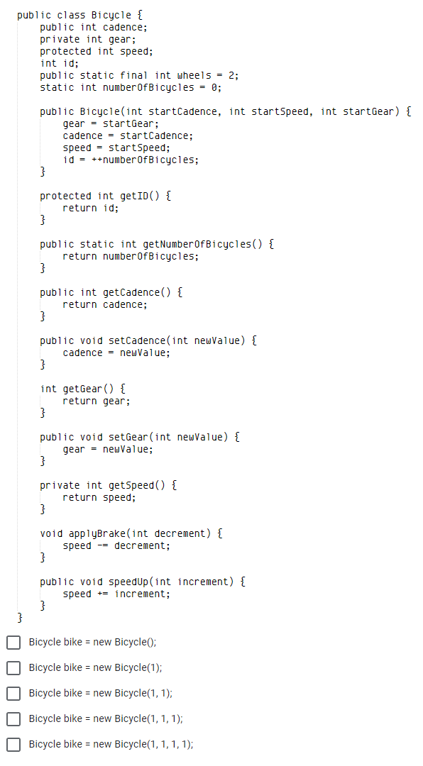 public class Bicycle {
public int cadence;
private int gear;
protected int speed;
int id;
public static final int wheels = 2;
static int numberOfBicycles = 0;
public Bicycle(int startcadence, int startSpeed, int startGear) {
gear = startGear;
cadence = startCadence;
speed = startSpeed;
id = ++number0fBicycles;
protected int getID() {
return id;
public static int getNumber0fBicycles() {
return number0fBicycles;
public int getCadence() {
return cadence;
}
public void setCadence(int newValue) {
cadence = newValue;
int getGear () {
return gear;
}
public void setGear (int newvalue) {
gear = newValue;
}
private int getSpeed() {
return speed;
}
void applyBrake(int decrement) {
speed -- decrement;
public void speedUp(int increment) {
speed += increment;
}
Bicycle bike = new Bicycle();
O Bicycle bike = new Bicycle(1);
O Bicycle bike = new Bicycle(1, 1);
O Bicycle bike = new Bicycle(1, 1, 1);
O Bicycle bike = new Bicycle(1, 1, 1, 1);
O O O O O
