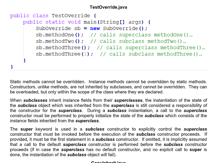 Testoverride.java
public class Testoverride {
public static void main(String[] args) {
Suboverride sb = new Suboverride () ;
sb.methodone () ; // calls superclass methodone ()...
sb.methodTwo () ; // calls subclass methodTwo ().
sb.methodThree () ; // calls superclass methodThree () ..
sb.methodThree (1); // calls subclass methodThree ( ) .
Static methods cannot be overridden. Instance methods cannot be overridden by static methods.
Constructors, unlike methods, are not inherited by subclasses, and cannot be overridden. They can
be overloaded, but only within the scope of the class where they are declared.
When subclasses inherit instance fields from their superclasses, the instantiation of the state of
the subclass object which was inherited from the superclass is still considered a responsibility of
the constructor for the superclass. During a subclass instantiation, a call to the superclass
constructor must be performed to properly initialize the state of the subclass which consists of the
instance fields inherited from the superclass.
The super keyword is used in a subclass constructor to explicitly control the superclass
constructor that must be invoked before the execution of the subclass constructor proceeds. If
provided, it must be the first statement in a subclass constructor. If omitted, it is implicitly assumed
that a call to the default superclass constructor is performed before the subclass constructor
proceeds (if in case the superclass has no default constructor, and no explicit call to super is
done, the instantiation of the subclass object will fail).
Cencl berit inva
