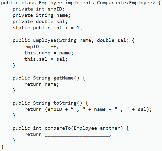 public class Employee implements Comparable<Employee> {
private int empID;
private String name;
private double sal;
static public int i = 1;
public Employee (String name, double sal) {
empID = i++;
this.name = name;
this.sal = sal;
}
public String getName() {
return name;
}
public String toString() {
return (empID + ", " + name +
}
public int compareTo (Employee another) {
return
}
}
+ sal);