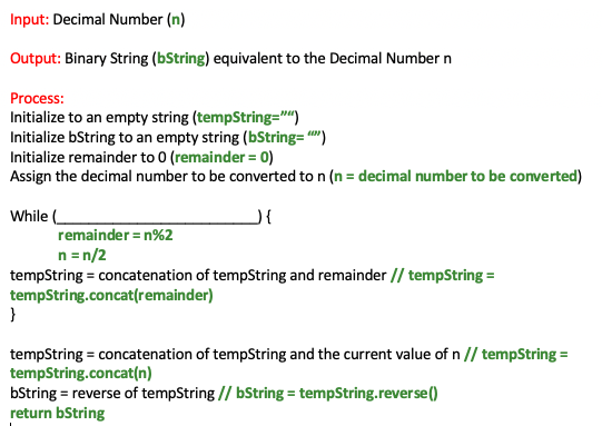 Input: Decimal Number (n)
Output: Binary String (bString) equivalent to the Decimal Number n
Process:
Initialize to an empty string (tempString="")
Initialize bString to an empty string (bString="""")
Initialize remainder to 0 (remainder = 0)
Assign the decimal number to be converted to n (n = decimal number to be converted)
While (
J{
remainder =n%2
n = n/2
tempString = concatenation of tempString and remainder // tempString =
tempString.concat(remainder)
}
tempString = concatenation of tempString and the current value of n // tempString =
tempString.concat(n)
bString = reverse of tempString // bString = tempString.reverse()
return bString