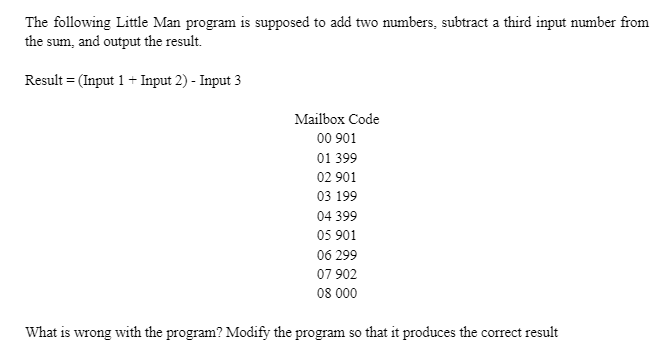 The following Little Man program is supposed to add two numbers, subtract a third input number from
the sum, and output the result.
Result = (Input 1 + Input 2) - Input 3
Mailbox Code
00 901
01 399
02 901
03 199
04 399
05 901
06 299
07 902
08 000
What is wrong with the program? Modify the program so that it produces the correct result