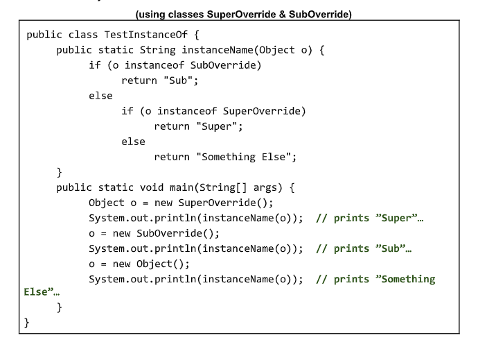 (using classes SuperOverride & SubOverride)
public class TestInstanceOf {
public static String instanceName (Object o) {
if (o instanceof Suboverride)
return "Sub";
else
if (o instanceof Superoverride)
return "Super";
else
return "Something Else";
}
public static void main(String[] args) {
Object o = new Superoverride();
System.out.println(instanceName (o));
O = new Suboverride();
System.out.println(instanceName (o));
O = new Object();
System.out.println(instanceName (o));
// prints "Super".
// prints "Sub".
// prints "Something
Else".
}
}
