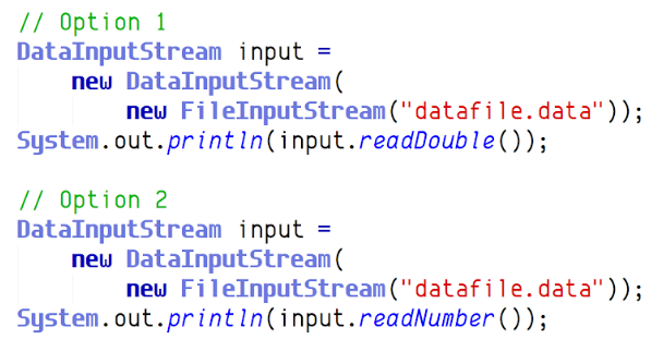 // Option 1
DataInputStream input =
new DataInputStream(
new FileInputStream ("datafile.data"));
System.out.printin(input.readDouble());
// Option 2
DataInputStream input
new DataInputStream(
new FileInputStream ("datafile.data"));
System.out.printin(input.readNumber());
