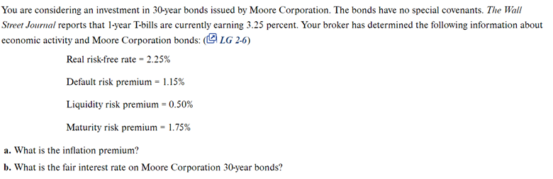 You are considering an investment in 30-year bonds issued by Moore Corporation. The bonds have no special covenants. The Wall
Street Journal reports that 1-year T-bills are currently earning 3.25 percent. Your broker has determined the following information about
economic activity and Moore Corporation bonds: (LG 2-6)
Real risk-free rate=2.25%
Default risk premium = 1.15%
Liquidity risk premium - 0.50%
=
Maturity risk premium = 1.75%
a. What is the inflation premium?
b. What is the fair interest rate on Moore Corporation 30-year bonds?