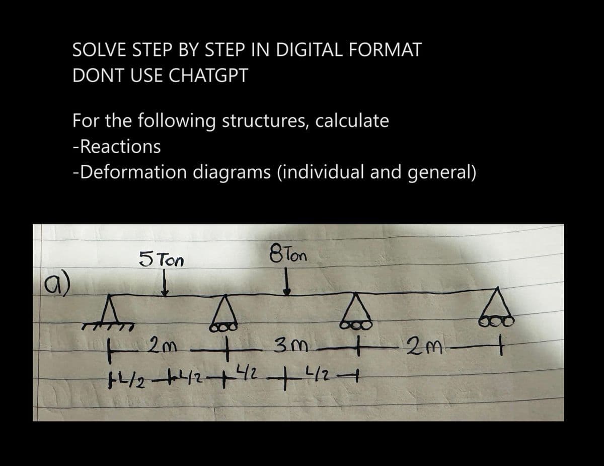 SOLVE STEP BY STEP IN DIGITAL FORMAT
DONT USE CHATGPT
For the following structures, calculate
-Reactions
-Deformation diagrams (individual and general)
5 Ton
8Ton
An
A
A
+ 2m +
+²/2+²42 +42 +42 +
Tod
3m 2m +