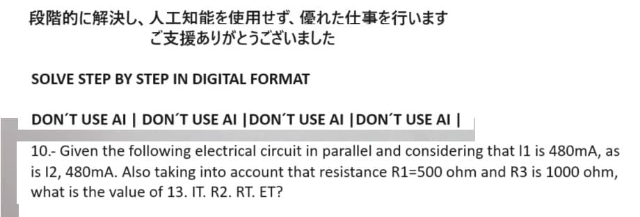 段階的に解決し、 人工知能を使用せず、 優れた仕事を行います
ご支援ありがとうございました
SOLVE STEP BY STEP IN DIGITAL FORMAT
DON'T USE AI | DON'T USE AI |DON'T USE AI DON'T USE AI
10.- Given the following electrical circuit in parallel and considering that 11 is 480mA, as
is 12, 480mA. Also taking into account that resistance R1=500 ohm and R3 is 1000 ohm,
what is the value of 13. IT. R2. RT. ET?