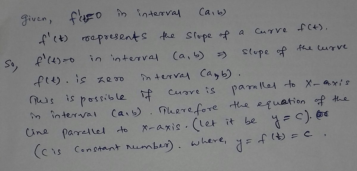 So,
given, f'uso in interval
Саль)
f'(t) represents the slope of a
f'(t)=0 in interval
(a, b)
=)
f(t). is zero
interval (amb)
curre is
parallel to X-axis
(ab). Therefore the equation of the
x-axis. (Let it be y=c).
y =
f(t) = c
possible if
This
is
in interval
Cine parallel to
(cis Constant number), where,
Curve f(+).
slope of the curve