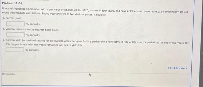 Problem 12-08
Bonds of Francesca Corporation with a par value of $1,000 sell for $920, mature in four years, and have a 9% annual coupon rate paid semiannually. Do not
round intermediate calculations. Round your answers to two decimal places. Calculate:
a. current yield.
% annually
b. yield to maturity, to the nearest basis point.
% annually
c. horizon yield (or realized return) for an investor with a two-year holding period and a reinvestment rate of 8% over the period. At the end of two years, the
9% coupon bonds with two years remaining will sell to yield 9%.
% annually
Oren Key
Check My Work