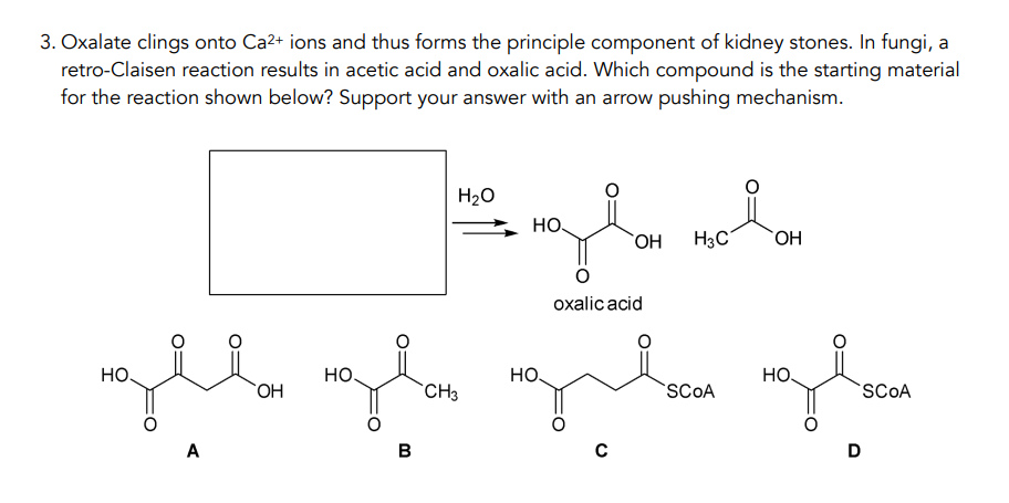 3. Oxalate clings onto Ca²+ ions and thus forms the principle component of kidney stones. In fungi, a
retro-Claisen reaction results in acetic acid and oxalic acid. Which compound is the starting material
for the reaction shown below? Support your answer with an arrow pushing mechanism.
НО.
A
OH
HO
B
H₂O
CH3
mala nola
НО.
OH H3C
OH
НО.
oxalic acid
C
SCOA
HO.
D
SCOA