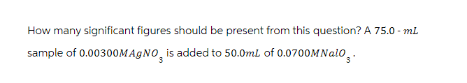 How many significant figures should be present from this question? A 75.0 - mL
sample of 0.00300MAgNO3 is added to 50.0mL of 0.0700MNalo 3.