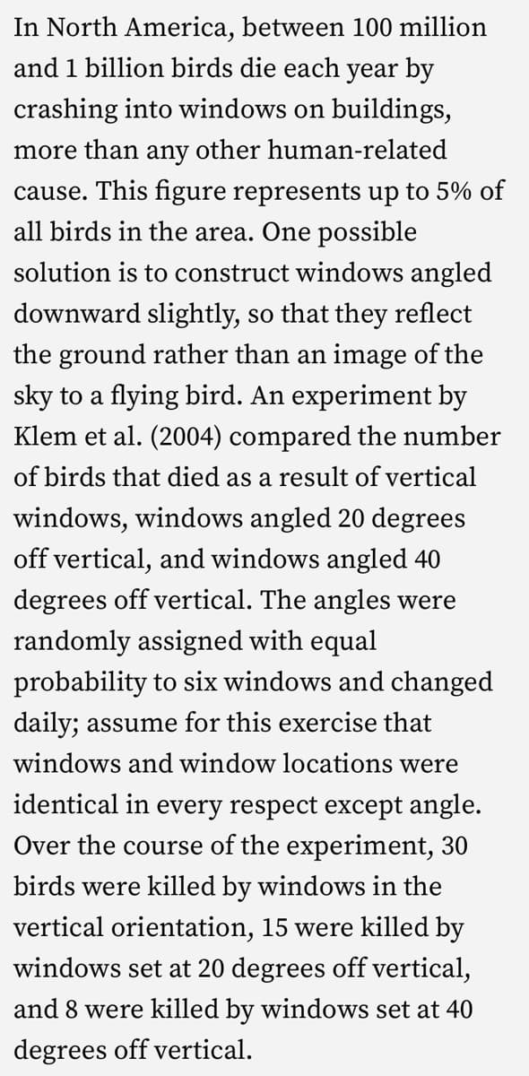 In North America, between 100 million
and 1 billion birds die each year by
crashing into windows on buildings,
more than any other human-related
cause. This figure represents up to 5% of
all birds in the area. One possible
solution is to construct windows angled
downward slightly, so that they reflect
the ground rather than an image of the
sky to a flying bird. An experiment by
Klem et al. (2004) compared the number
of birds that died as a result of vertical
windows, windows angled 20 degrees
off vertical, and windows angled 40
degrees off vertical. The angles were
randomly assigned with equal
probability to six windows and changed
daily; assume for this exercise that
windows and window locations were
identical in every respect except angle.
Over the course of the experiment, 30
birds were killed by windows in the
vertical orientation, 15 were killed by
windows set at 20 degrees off vertical,
and 8 were killed by windows set at 40
degrees off vertical.
