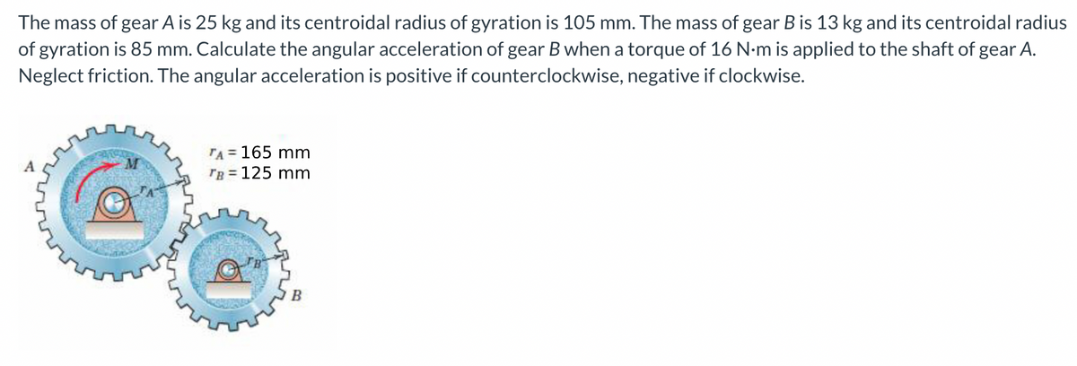 The mass of gear A is 25 kg and its centroidal radius of gyration is 105 mm. The mass of gear B is 13 kg and its centroidal radius
of gyration is 85 mm. Calculate the angular acceleration of gear B when a torque of 16 N-m is applied to the shaft of gear A.
Neglect friction. The angular acceleration is positive if counterclockwise, negative if clockwise.
TA = 165 mm
TB = 125 mm