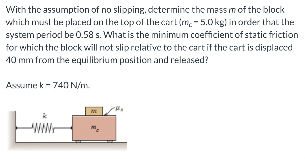 With the assumption of no slipping, determine the mass m of the block
which must be placed on the top of the cart (mc = 5.0 kg) in order that the
system period be 0.58 s. What is the minimum coefficient of static friction
for which the block will not slip relative to the cart if the cart is displaced
40 mm from the equilibrium position and released?
Assume k = 740 N/m.
-Hs
m
k
mc