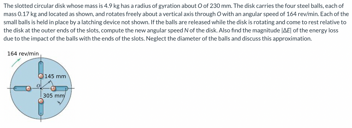 The slotted circular disk whose mass is 4.9 kg has a radius of gyration about O of 230 mm. The disk carries the four steel balls, each of
mass 0.17 kg and located as shown, and rotates freely about a vertical axis through O with an angular speed of 164 rev/min. Each of the
small balls is held in place by a latching device not shown. If the balls are released while the disk is rotating and come to rest relative to
the disk at the outer ends of the slots, compute the new angular speed N of the disk. Also find the magnitude |AE| of the energy loss
due to the impact of the balls with the ends of the slots. Neglect the diameter of the balls and discuss this approximation.
164 rev/min
145 mm
305 mm
