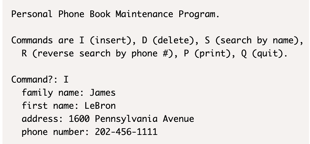 Personal Phone Book Maintenance Program.
Commands are I (insert), D (delete), S (search by name),
R (reverse search by phone #), P (print), Q (quit).
Command?: I
family name: James
first name: LeBron
address: 1600 Pennsylvania Avenue
phone number: 202-456-1111