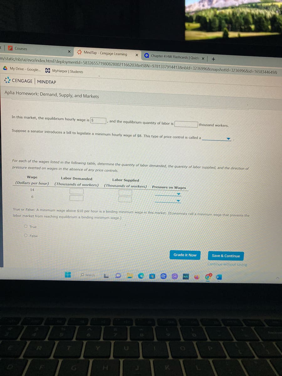 MindTap-Cengage Learning X
m/static/nb/ui/evo/index.html?deploymentid=5832655719808280021166203&eISBN=9781337914413&nbld-3236996&snapshotld-3236996&id=16583446498
<
Courses
My Drive- Google...MyHarper | Students
CENGAGE MINDTAP
Aplia Homework: Demand, Supply, and Markets
In this market, the equilibrium hourly wage is $
X
Wage
Labor Demanded
(Dollars per hour) (Thousands of workers)
14
6
Suppose a senator introduces a bill to legislate a minimum hourly wage of $8. This type of price control is called a
True
O False
For each of the wages listed in the following table, determine the quantity of labor demanded, the quantity of labor supplied, and the direction of
pressure exerted on wages in the absence of any price controls.
R
F
and the equilibrium quantity of labor is
H
True or False: A minimum wage above $10 per hour is a binding minimum wage in this market. (Economists call a minimum wage that prevents the
labor market from reaching equilibrium a binding minimum wage.)
G
Chapter 4 HW Flashcards | Quizle x
Labor Supplied
(Thousands of workers) Pressure on Wages
O Search LD
F8
co
8
J
9
K
Grade It Now
O hulu
+
thousand workers.
CO
0
▼
Save & Continue
Continue without saving