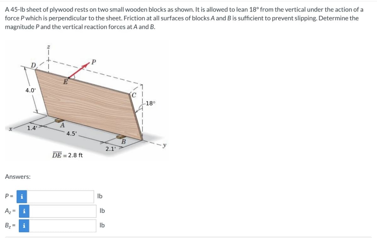 A 45-lb sheet of plywood rests on two small wooden blocks as shown. It is allowed to lean 18° from the vertical under the action of a
force P which is perpendicular to the sheet. Friction at all surfaces of blocks A and B is sufficient to prevent slipping. Determine the
magnitude P and the vertical reaction forces at A and B.
P=
Answers:
A₂ =
4.0'
i
i
1.4'
B₂ = i
E
4.5'
DE = 2.8 ft
P
lb
lb
lb
2.1'
B
(CI
-18°