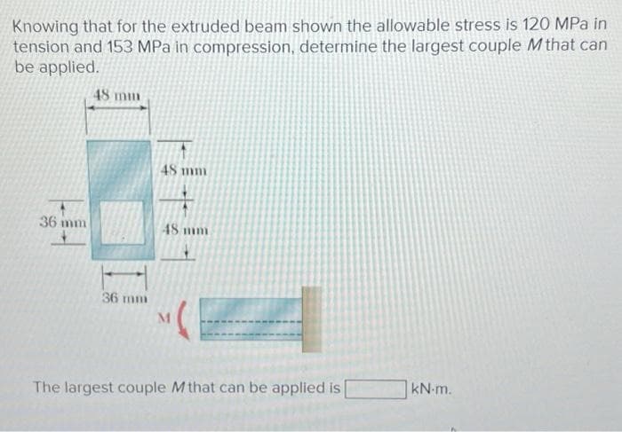Knowing that for the extruded beam shown the allowable stress is 120 MPa in
tension and 153 MPa in compression, determine the largest couple M that can
be applied.
36 m
48 mm
36 mm
48 mm
48 mm
M
The largest couple Mthat can be applied is
kN-m.