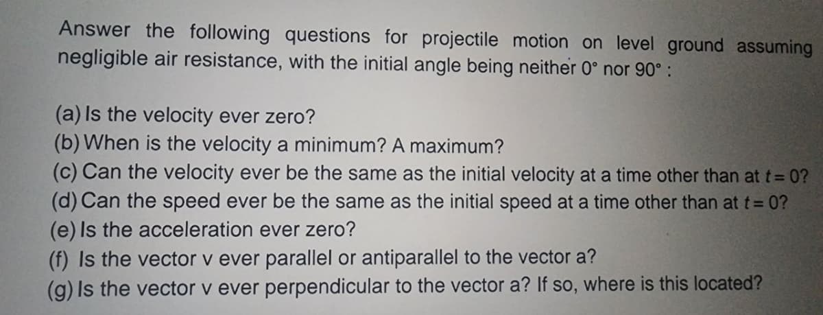 Answer the following questions for projectile motion on level ground assuming
negligible air resistance, with the initial angle being neither 0° nor 90°:
(a) Is the velocity ever zero?
(b) When is the velocity a minimum? A maximum?
(c) Can the velocity ever be the same as the initial velocity at a time other than at t=0?
(d) Can the speed ever be the same as the initial speed at a time other than at t = 0?
(e) Is the acceleration ever zero?
(f) Is the vector v ever parallel or antiparallel to the vector a?
(g) Is the vector v ever perpendicular to the vector a? If so, where is this located?