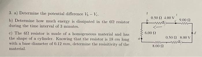 3. a) Determine the potential difference V - Ve.
b) Determine how much energy is dissipated in the 69 resistor
during the time interval of 3 minutes.
c) The 62 resistor is made of a homogeneous material and has
the shape of a cylinder. Knowing that the resistor is 18 cm long
with a base diameter of 0.12 mm, determine the resisitivity of the
material.
0.50 (2 4.00 V
6.00 (2
9.00 Ω
0.50 2 8.00 V
www.
8.00 2