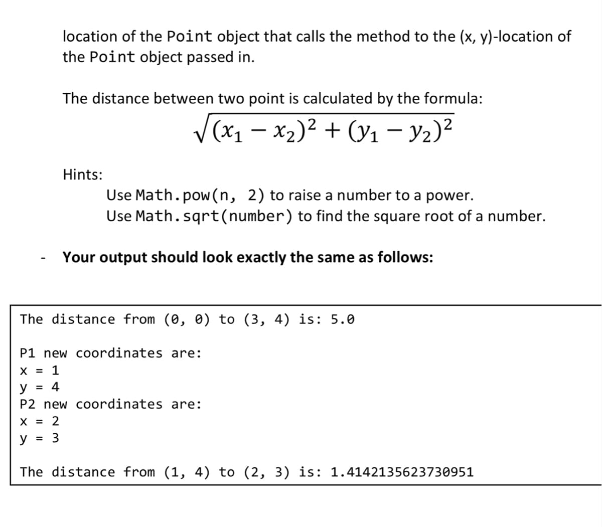 location of the Point object that calls the method to the (x, y)-location of
the Point object passed in.
The distance between two point is calculated by the formula:
√(x₁ - x₂)² + (y₁ - y₂)²
=
Hints:
Use Math.pow(n, 2) to raise a number to a power.
Use Math.sqrt(number) to find the square root of a number.
Your output should look exactly the same as follows:
The distance from (0, 0) to (3, 4) is: 5.0
P1 new coordinates are:
X = 1
y = 4
P2 new coordinates are:
X = 2
y
3
The distance from (1, 4) to (2, 3) is: 1.4142135623730951