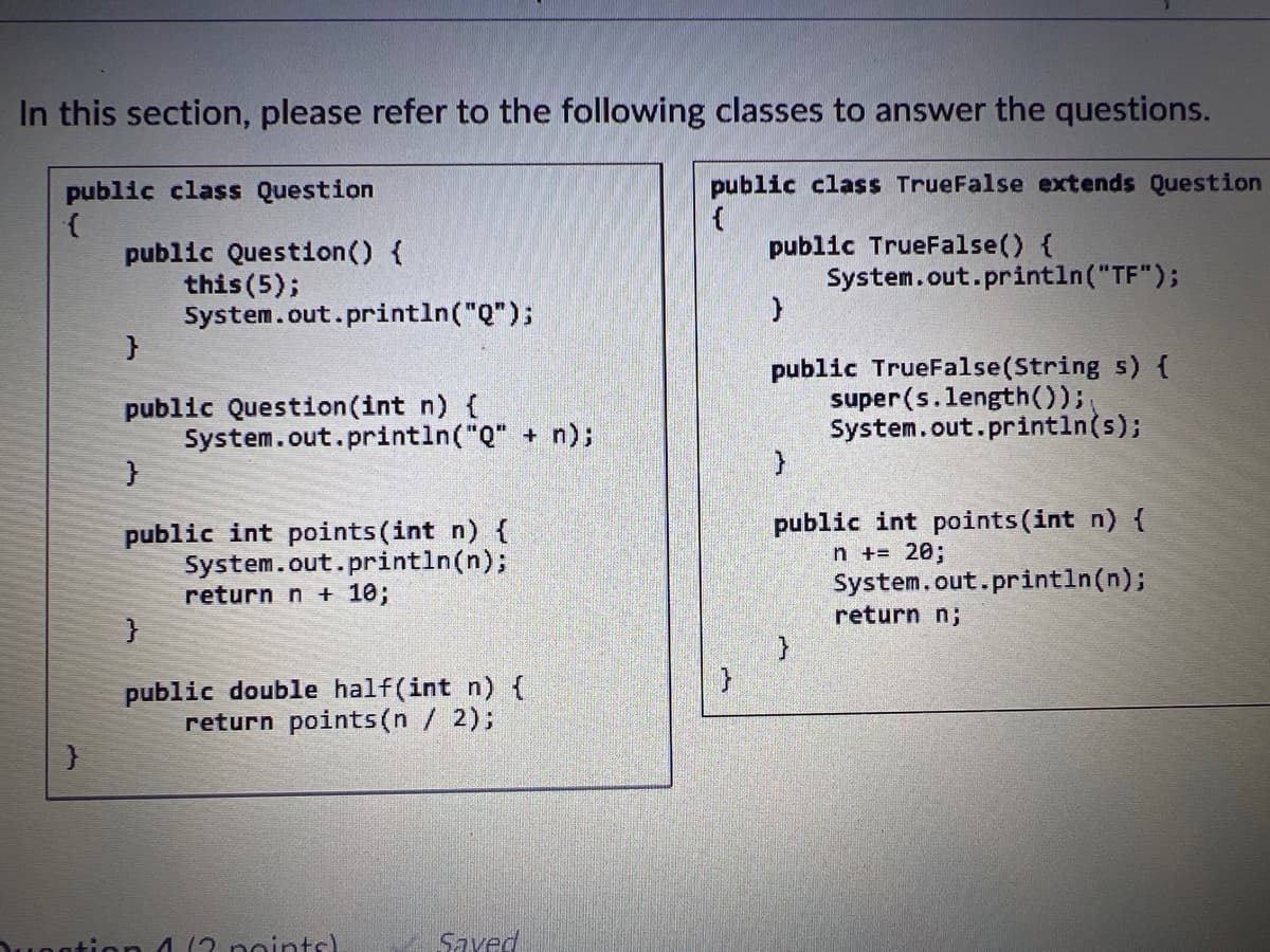 In this section, please refer to the following classes to answer the questions.
public class True False extends Question
{
public class Question
{
}
public Question() {
this (5);
}
public Question(int n) {
}
System.out.println("Q");
}
System.out.println("Q" + n);
public int points (int n) {
System.out.println(n);
return n + 10;
public double half(int n) {
return points (n / 2);
162 points)
Saved
}
public TrueFalse() {
}
public TrueFalse(String s) {
super(s.length());
System.out.println(s);
}
System.out.println("TF");
public int points (int n) {
n += 20;
}
System.out.println(n);
return n;