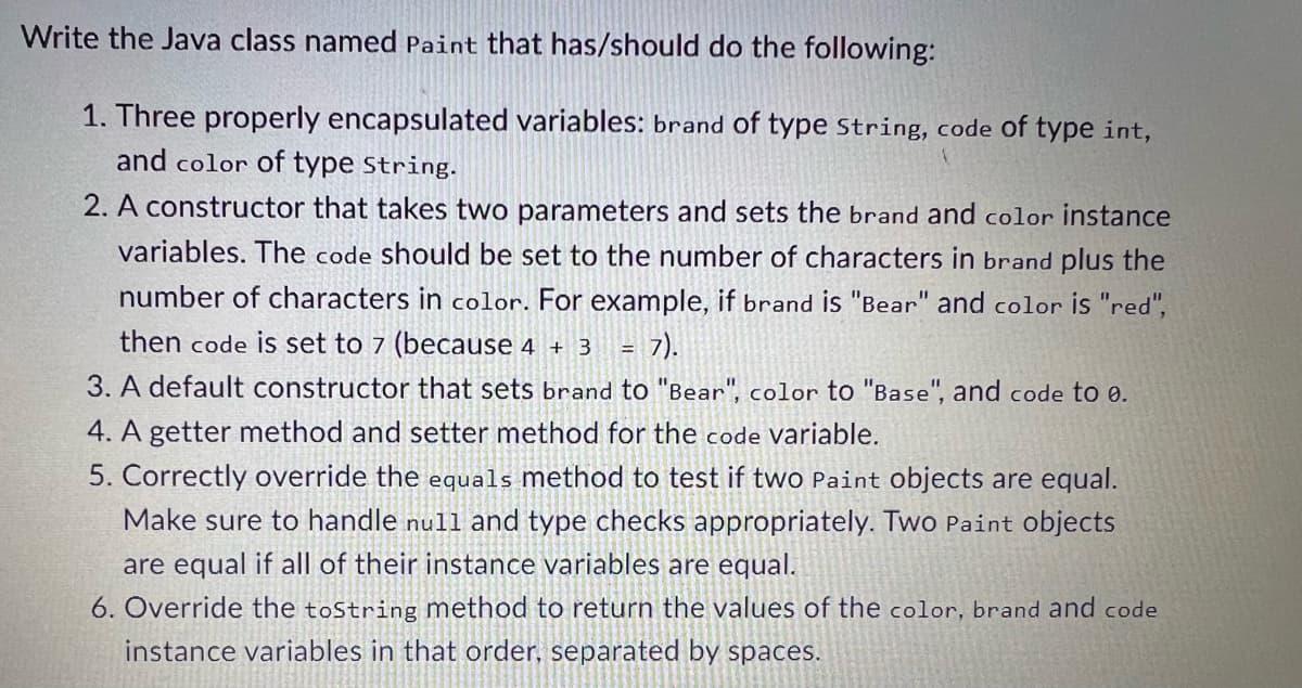 Write the Java class named Paint that has/should do the following:
1. Three properly encapsulated variables: brand of type String, code of type int,
and color of type String.
2. A constructor that takes two parameters and sets the brand and color instance
variables. The code should be set to the number of characters in brand plus the
number of characters in color. For example, if brand is "Bear" and color is "red",
then code is set to 7 (because 4 + 3 = 7).
3. A default constructor that sets brand to "Bear", color to "Base", and code to 0.
4. A getter method and setter method for the code variable.
5. Correctly override the equals method to test if two Paint objects are equal.
Make sure to handle null and type checks appropriately. Two Paint objects
are equal if all of their instance variables are equal.
6. Override the toString method to return the values of the color, brand and code
instance variables in that order, separated by spaces.