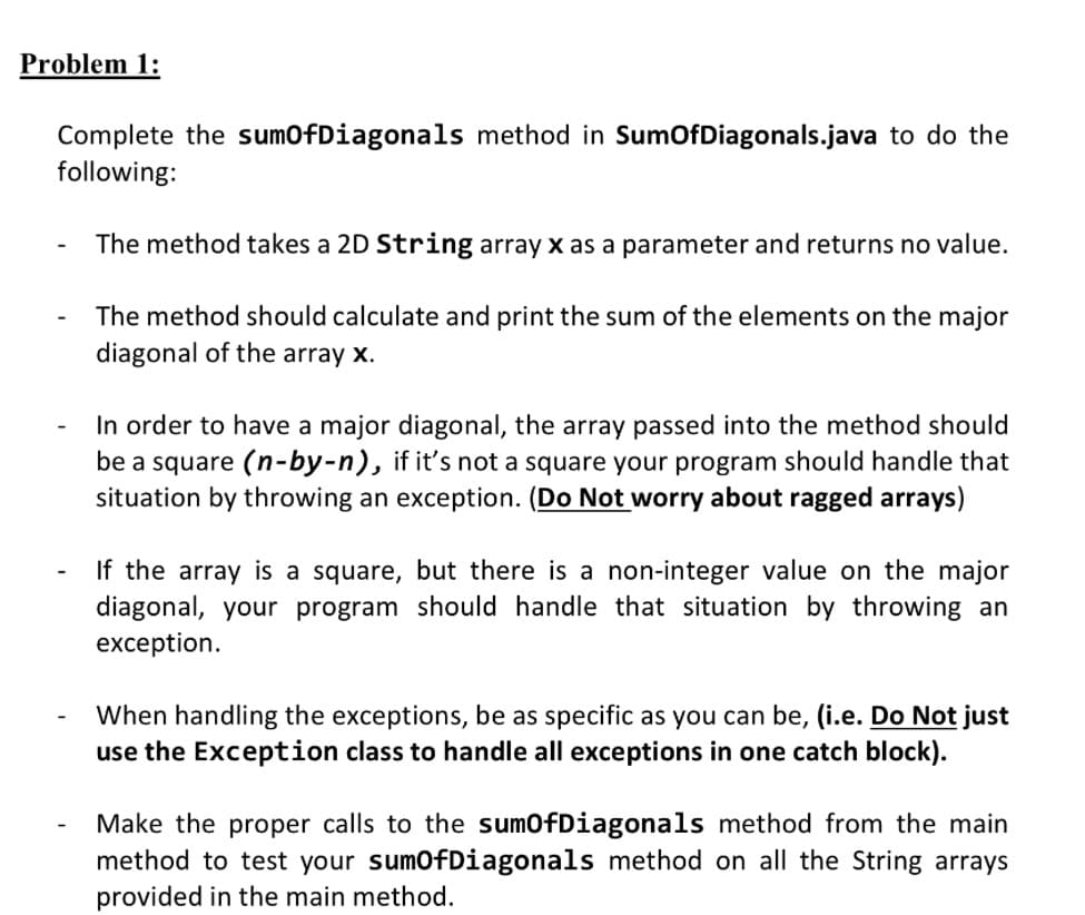 Problem 1:
Complete the sumOfDiagonals method in SumOfDiagonals.java to do the
following:
The method takes a 2D String array x as a parameter and returns no value.
The method should calculate and print the sum of the elements on the major
diagonal of the array x.
In order to have a major diagonal, the array passed into the method should
be a square (n-by-n), if it's not a square your program should handle that
situation by throwing an exception. (Do Not worry about ragged arrays)
If the array is a square, but there is a non-integer value on the major
diagonal, your program should handle that situation by throwing an
exception.
When handling the exceptions, be as specific as you can be, (i.e. Do Not just
use the Exception class to handle all exceptions in one catch block).
Make the proper calls to the sumOfDiagonals method from the main
method to test your sumOfDiagonals method on all the String arrays
provided in the main method.