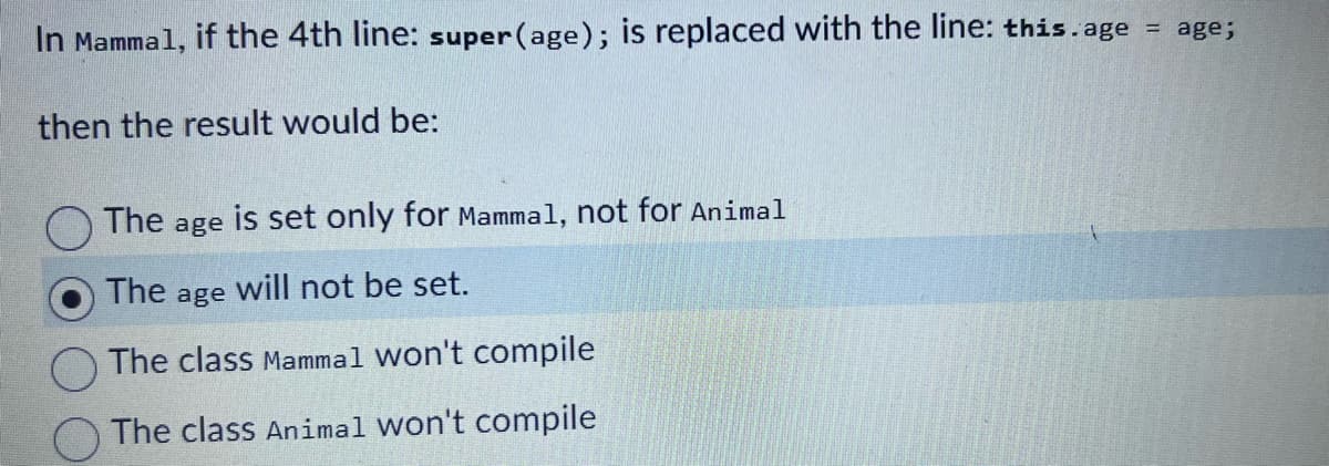 In Mammal, if the 4th line: super (age); is replaced with the line: this.age = age;
then the result would be:
The age is set only for Mammal, not for Animal
The will not be set.
The class Mammal won't compile
The class Animal won't compile
age