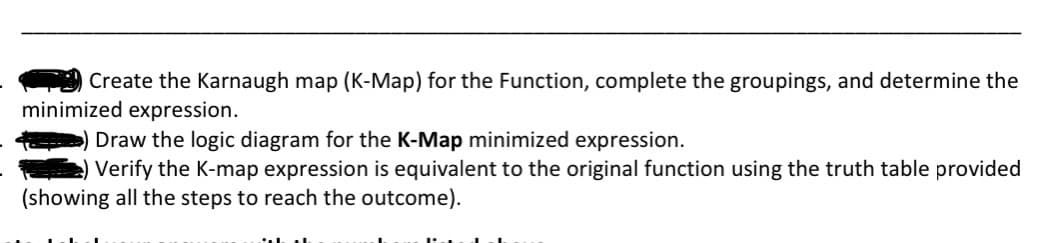 Create the Karnaugh map (K-Map) for the Function, complete the groupings, and determine the
minimized expression.
) Draw the logic diagram for the K-Map minimized expression.
Verify the K-map expression is equivalent to the original function using the truth table provided
(showing all the steps to reach the outcome).