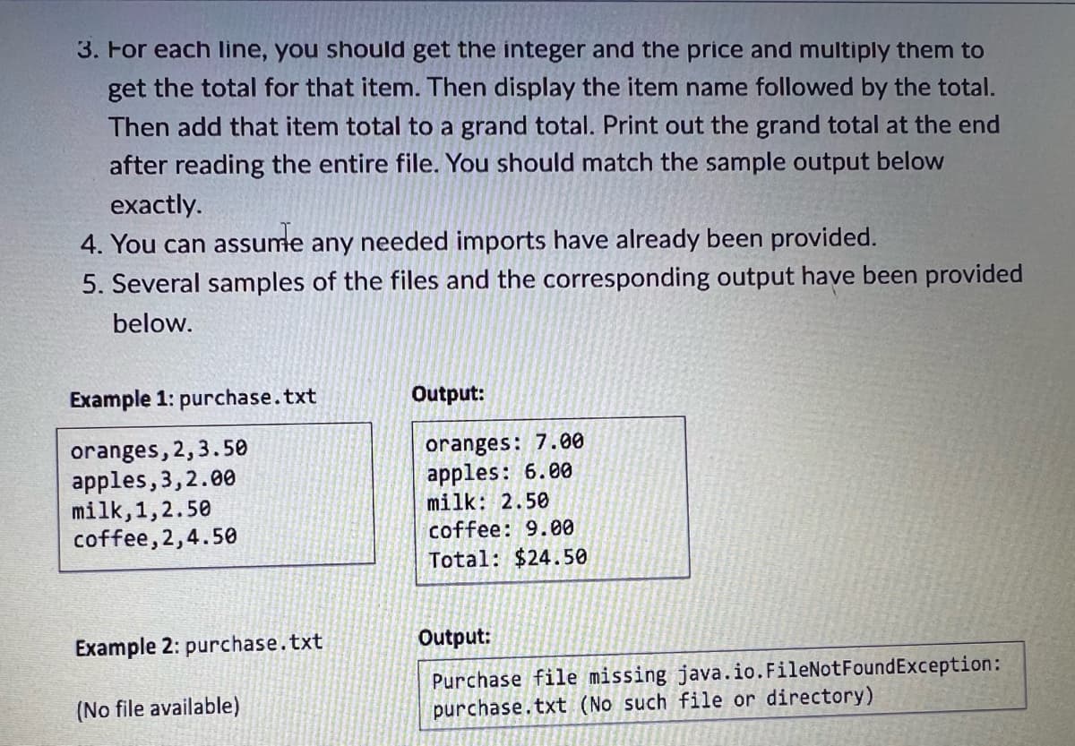 3. For each line, you should get the integer and the price and multiply them to
get the total for that item. Then display the item name followed by the total.
Then add that item total to a grand total. Print out the grand total at the end
after reading the entire file. You should match the sample output below
exactly.
4. You can assume any needed imports have already been provided.
5. Several samples of the files and the corresponding output have been provided
below.
Example 1: purchase.txt
oranges, 2, 3.50
apples, 3,2.00
milk,1,2.50
coffee,2,4.50
Example 2: purchase.txt
(No file available)
Output:
oranges: 7.00
apples: 6.00
milk: 2.50
coffee: 9.00
Total: $24.50
Output:
Purchase file missing java.io.FileNotFoundException:
purchase.txt (No such file or directory)