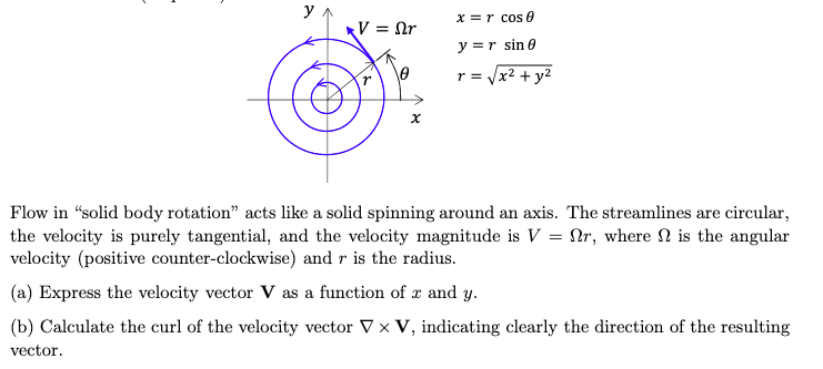 y
x = r cos 0
V = Or
y = r sine
r = √x² + y²
χ
Flow in "solid body rotation" acts like a solid spinning around an axis. The streamlines are circular,
the velocity is purely tangential, and the velocity magnitude is V = r, where is the angular
velocity (positive counter-clockwise) and r is the radius.
(a) Express the velocity vector V as a function of x and y.
(b) Calculate the curl of the velocity vector V × V, indicating clearly the direction of the resulting
vector.