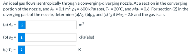 An ideal gas flows isentropically through a converging-diverging nozzle. At a section in the converging
portion of the nozzle, and A₁ = 0.1 m², p₁ = 600 kPa (abs), T₁ = 20°C, and Ma₁ = 0.6. For section (2) in the
diverging part of the nozzle, determine (a)A2, (b)p2, and (c)T₂ if Ma2 = 2.8 and the gas is air.
(a) A₂ = i
m²
(b) p2 = i
(c) T₂²
kPa(abs)
K