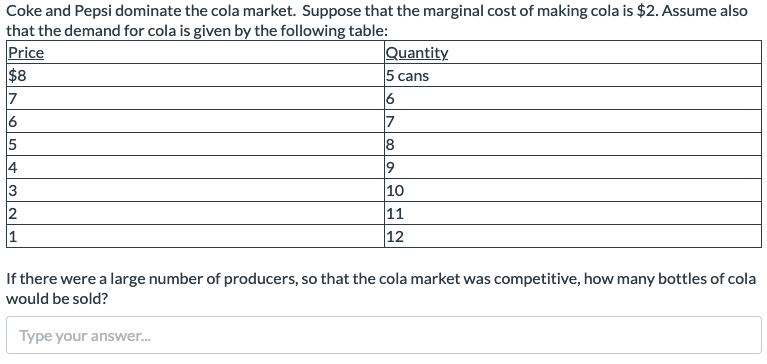 Coke and Pepsi dominate the cola market. Suppose that the marginal cost of making cola is $2. Assume also
that the demand for cola is given by the following table:
Price
$8
7
6
5
4
3
2
1
Quantity
5 cans
6
7
8
9
10
11
12
If there were a large number of producers, so that the cola market was competitive, how many bottles of cola
would be sold?
Type your answer...