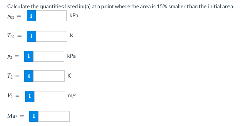 Calculate the quantities listed in (a) at a point where the area is 15% smaller than the initial area.
Po2 =
kPa
To₂ = i
P2 = i
T₂ =
V₂ =
Ma₂ =
i
K
kPa
K
m/s